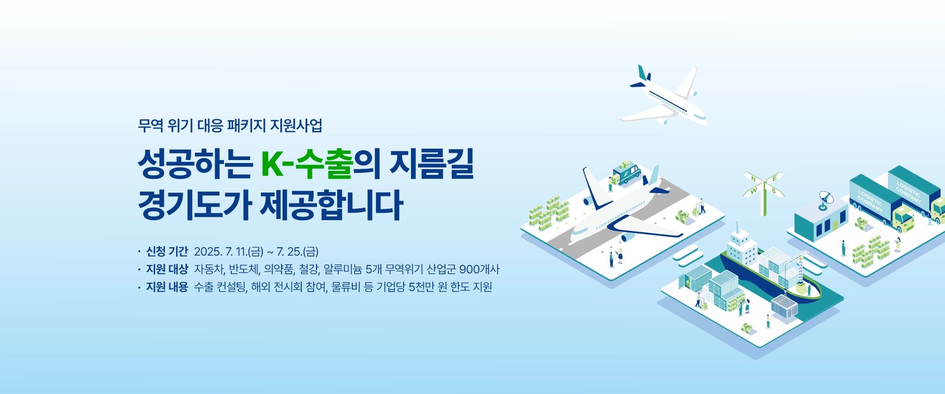 무역 위기 대응 패키지 지원사업

성공하는 K-수출의 지름길
경기도가 제공합니다

신청 기간 : 2025. 7. 11.(금) ~ 7. 25.(금)
지원 대상 : 자동차, 반도체, 의약품, 철강, 알루미늄 5개 무역위기 산업군 900개사 
지원 내용 : 수출 컨설팅, 해외 전시회 참여, 물류비 등 기업당 5천만 원 한도 지원