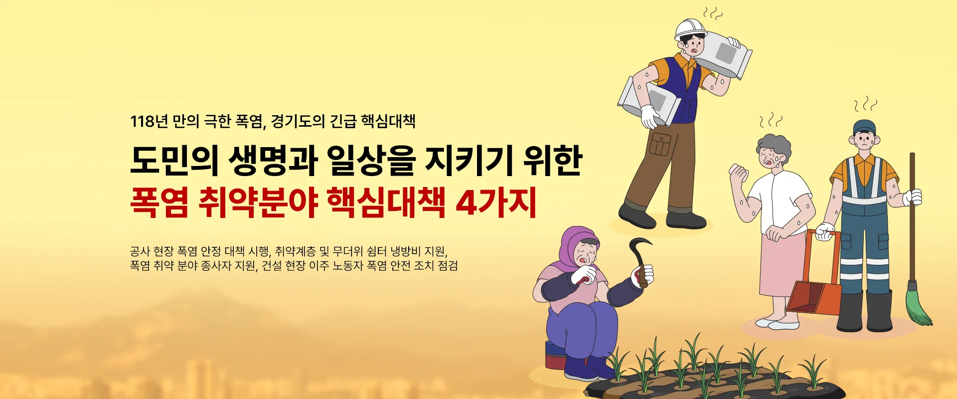 118년 만의 극한 폭염, 경기도의 긴급 핵심대책

도민의 생명과 일상을 지키기 위한 
폭염 취약분야 핵심대책 4가지

공사 현장 폭염 안정 대책 시행, 취약계층 및 무더위 쉼터 냉방비 지원,
폭염 취약 분야 종사자 지원, 건설 현장 이주 노동자 폭염 안전 조치 점검