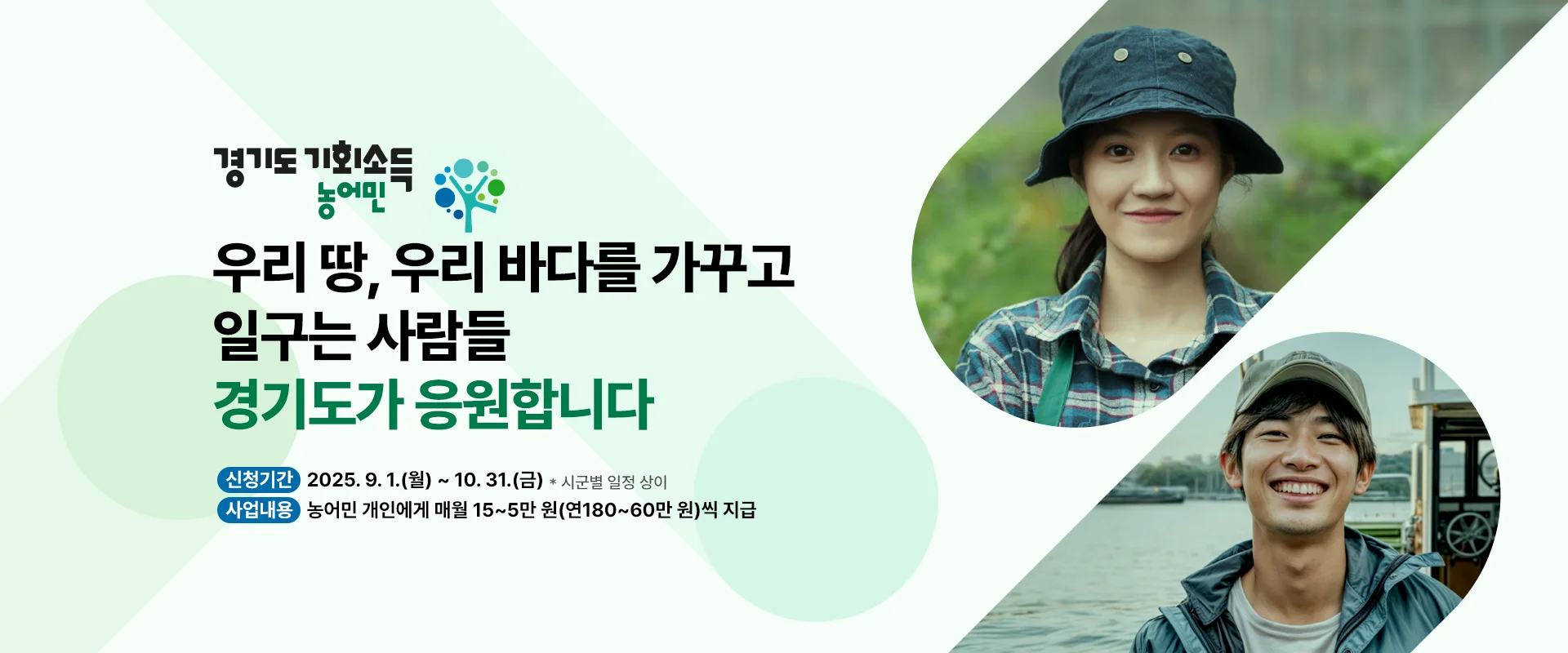 경기도 농어민 기회소득

우리 땅, 우리 바다를 
가꾸고 일구는 사람들
경기도가 응원합니다

신청기간 : 2025. 9. 1.(월) ~ 10. 31.(금) * 시군별 일정 상이
사업 내용 : 농어민 개인에게 매월 15~5만 원(연180~60만 원)씩 지급
