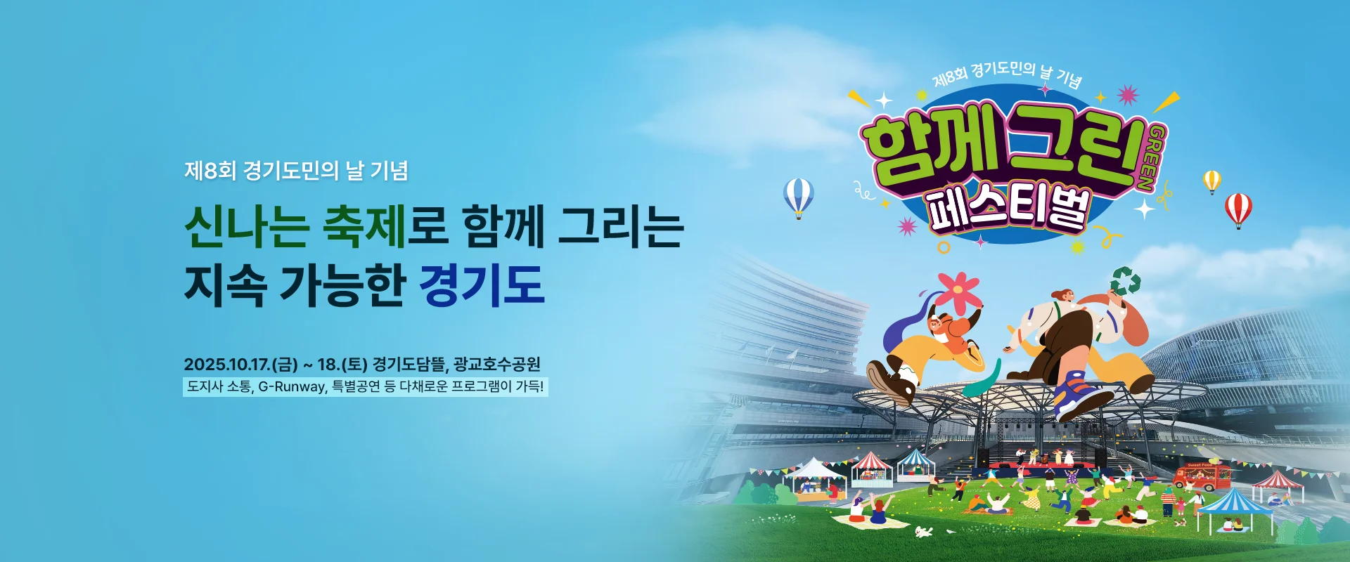 제8회 경기도민의 날 기념

신나는 축제로 함께 그리는
지속 가능한 경기도

2025.10.17.(금) ~ 18.(토) 경기도담뜰, 광교호수공원
도지사 소통, G-Runway, 특별공연 등 다채로운 프로그램이 가득!

제8회 경기도민의 날 기념
함께 그린GREEN 페스티벌