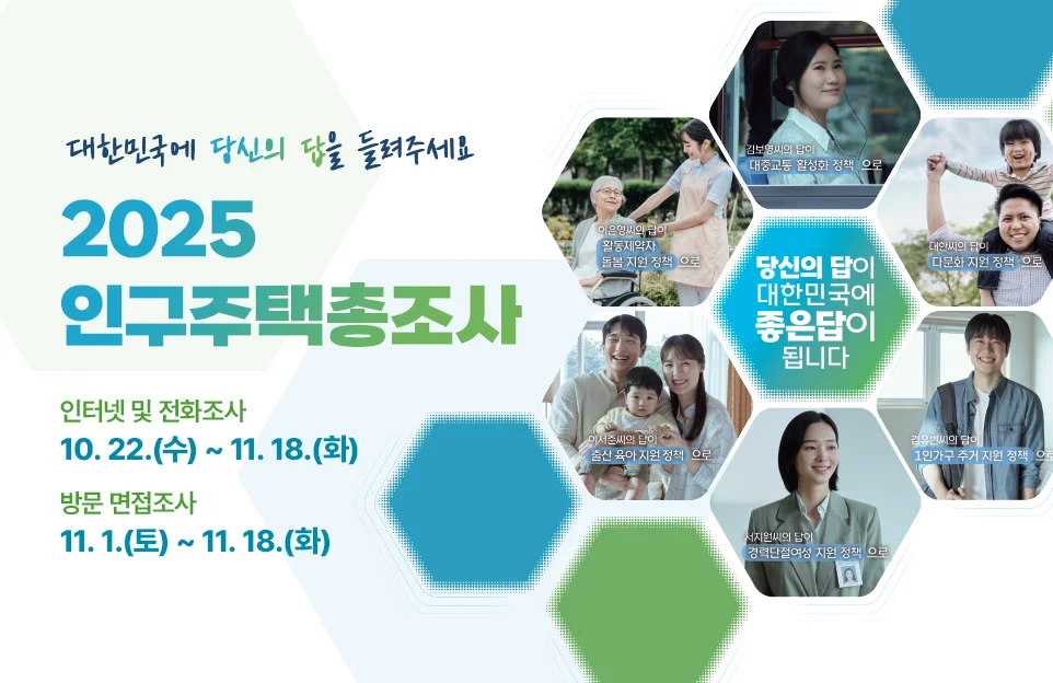 대한민국에 당신의 답을 들려주세요

2025 인구주택총조사

인터넷 및 전화조사
10. 22.(수) ~ 11.18.(화)

방문 면접조사
11. 1.(토) ~ 11. 18.(화)