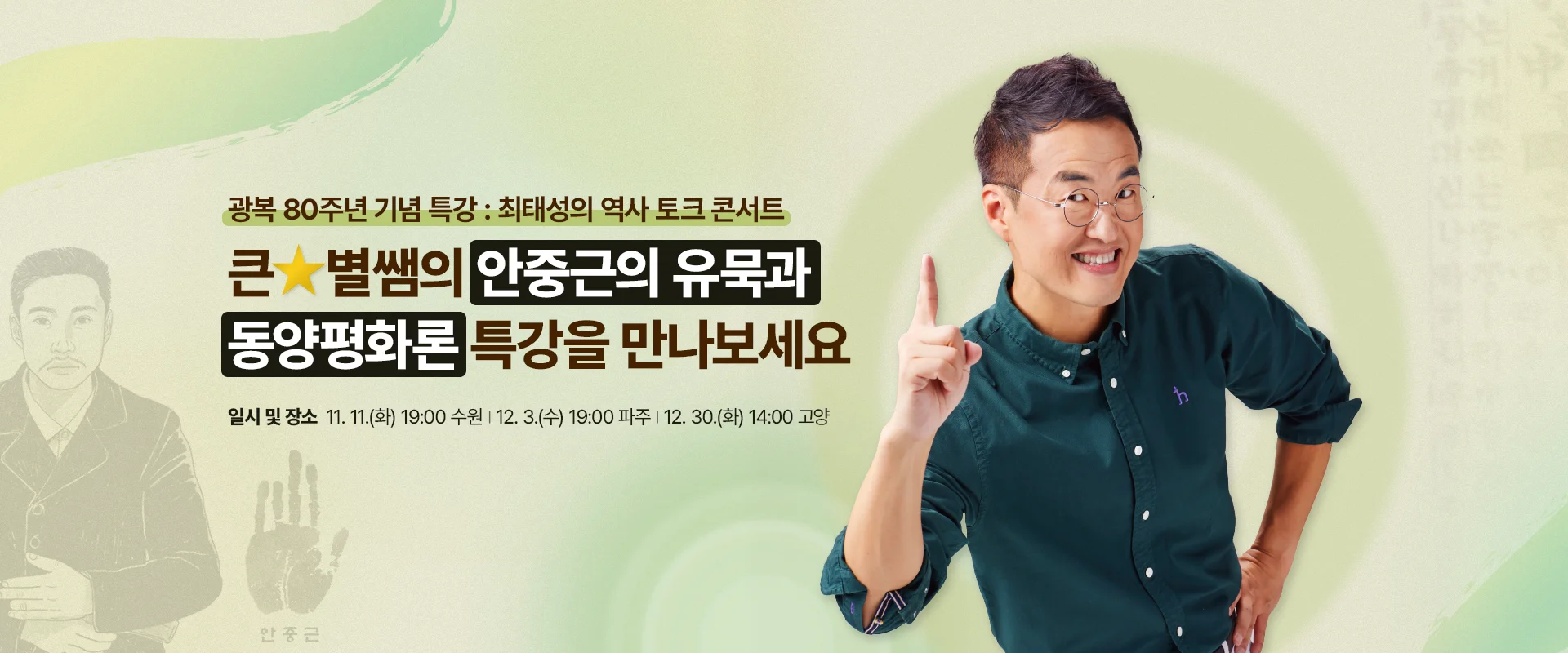 광복 80주년 기념 특강 : 최태성의 역사 토크 콘서트
큰★별쌤의 안중근의 유묵과
동양평화론 특강을 만나보세요
일시 및 장소 : 11. 11.(화) 19:00 수원 | 12. 3.(수) 19:00 파주 | 12. 30.(화) 14:00 고양