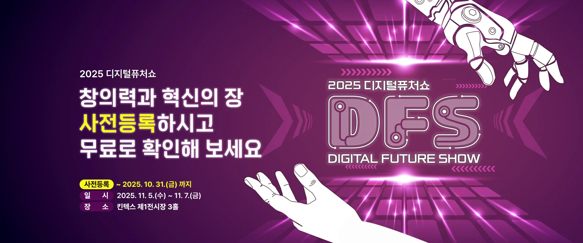 2025 디지털퓨처쇼

창의력과 혁신의 장
사전등록하시고
무료로 확인해 보세요

사전등록 : ~ 2025. 10. 31.(금) 까지
일시 : 2025. 11. 5.(수) ~ 11. 7.(금)
장소 : 킨텍스 제1전시장 3홀