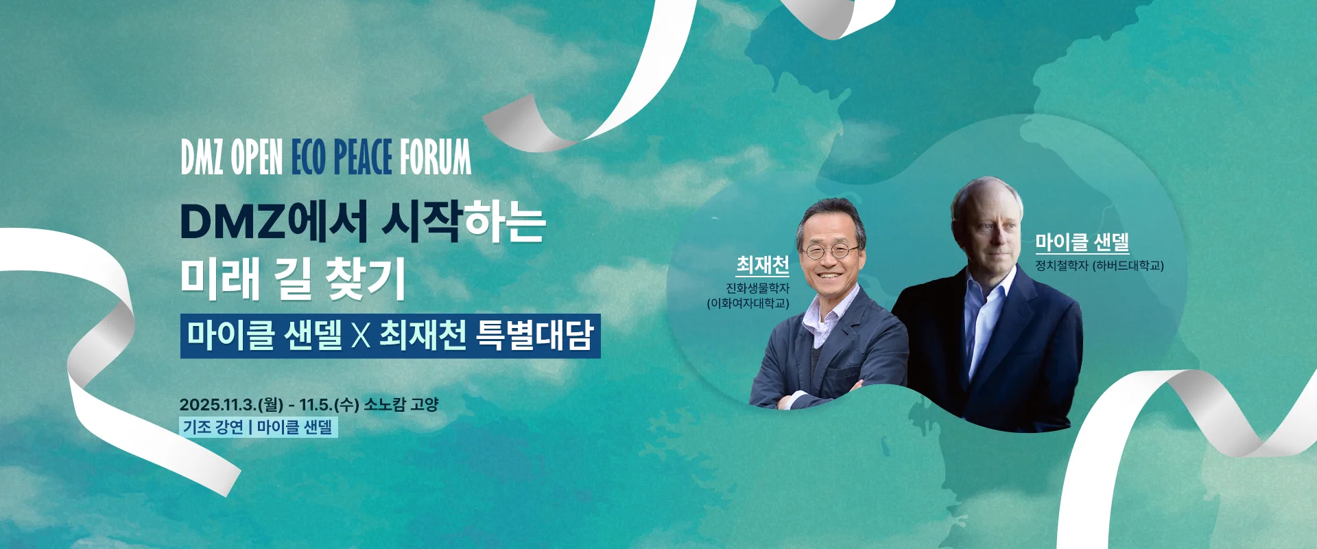 DMZ OPEN ECO PEACE PORUM

DMZ에서 시작하는
미래 길 찾기
마이클 샌델 X 최재천 특별대담

2025.11.3.(월) - 11.5.(수) 소노캄 고양
기조 강연 | 마이클 샌델



최재천
진화생물학자 (이화여자대학교)

마이클 샌델
정치철학자 (하버드대학교)