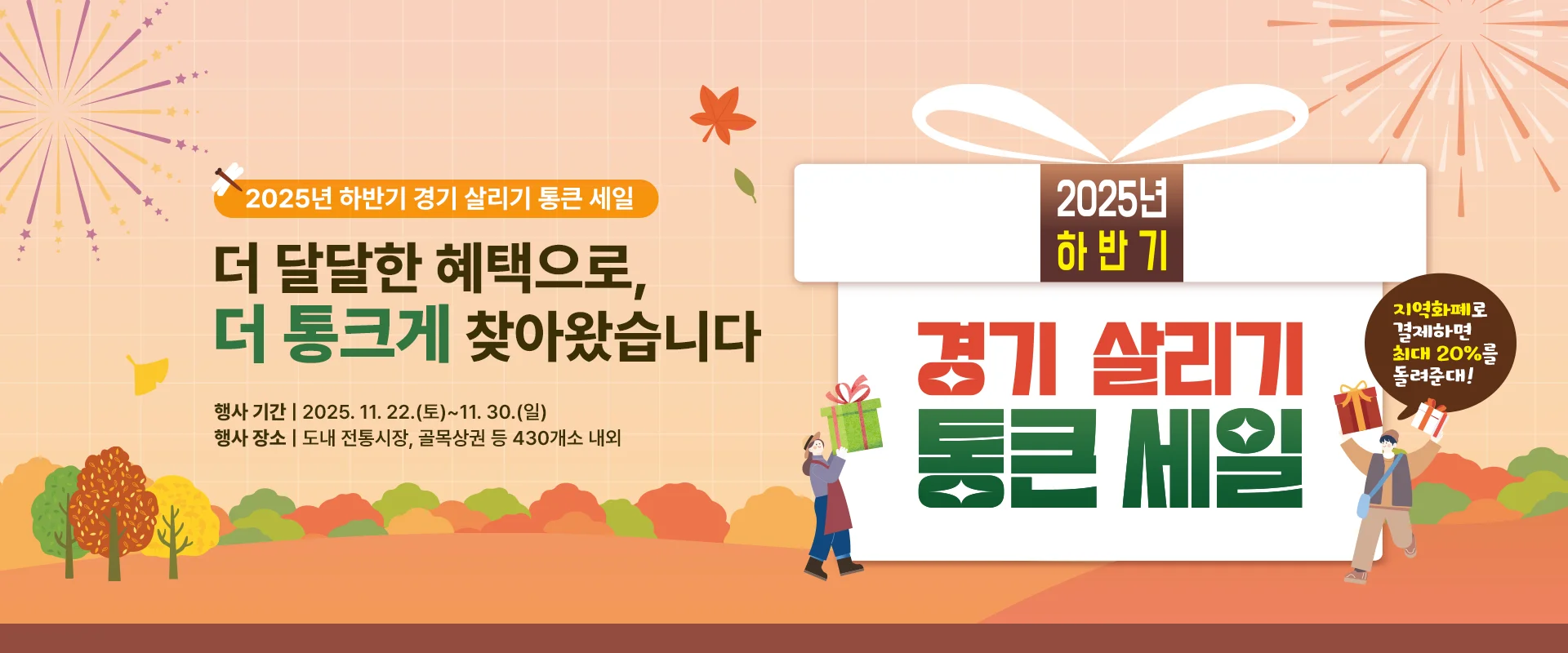 2025년 하반기 경기 살리기 통큰 세일

더 달달한 혜택으로,
더 통 크게 찾아왔습니다

행사 기간 | 2025. 11. 22.(토)~11. 30.(일)
행사 장소 | 도내 전통시장, 골목상권 등 430개소 내외

2025년 하반기
경기 살리기
통큰 세일
지역화폐로 결제하면 최대 20%를 돌려준대!