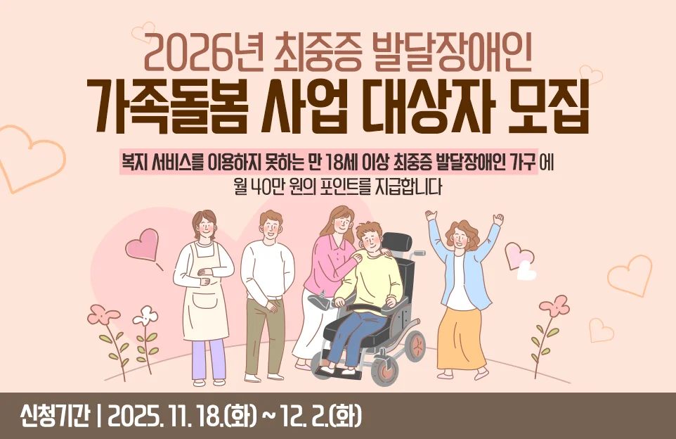 2026년 최중증 발달장애인
가족돌봄 사업 대상자 모집

복지 서비스를 이용하지 못하는
만 18세 이상 최중증 발달장애인 가구에
월 40만 원의 포인트를 지급합니다

신청기간 | 2025. 11. 18.(화) ~ 12. 2.(화)