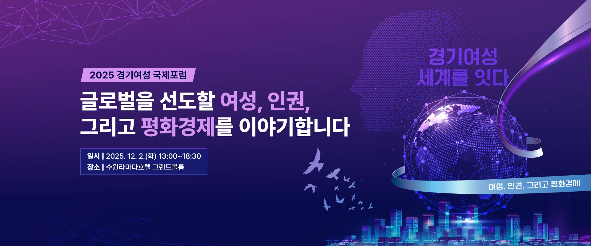 2025 경기여성 국제포럼

글로벌을 선도할 여성, 인권,
그리고 평화경제를 이야기합니다

일시 | 2025. 12. 2.(화) 13:00~18:30
장소 | 수원라마다호텔 그랜드볼룸

경기여성 세계를 잇다
여성, 인권, 그리고 평화경제