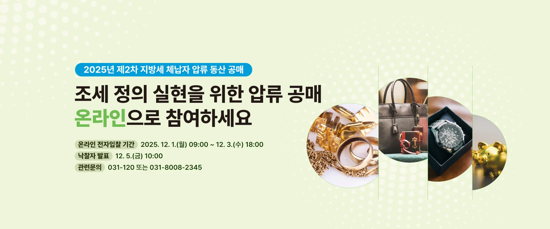 2025년 제2차 지방세 체납자 압류 동산 공매

조세 정의 실현을 위한 압류 공매
온라인으로 참여하세요

온라인 전자입찰 기간 | 2025. 12. 1.(월) 09:00 ~ 12. 3.(수) 18:00
낙찰자 발표 | 12. 5.(금) 10:00
관련문의 | 031-120 또는 031-8008-2345