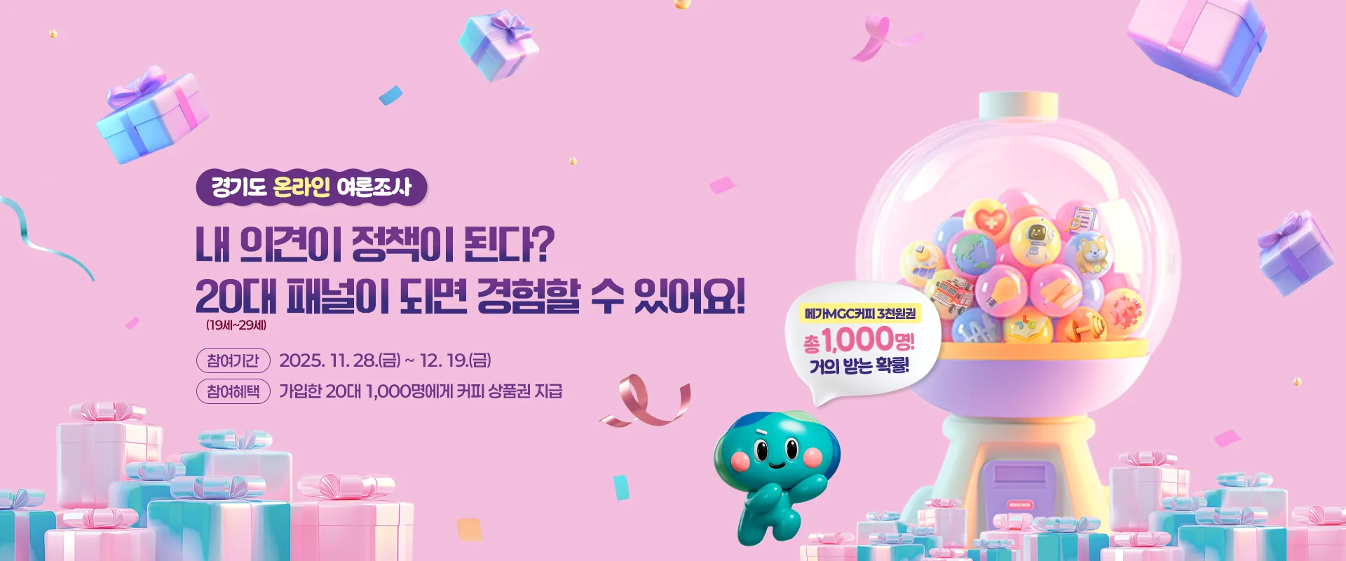 경기도 온라인 여론조사
내 의견이 정책이 된다?
20대 패널이 되면 경험할 수 있어요!
참여기간 : 2025. 11. 28.(금) ~ 12. 19.(금)
참여혜택 : 가입한 20대 1,000명에게 커피 상품권 지급