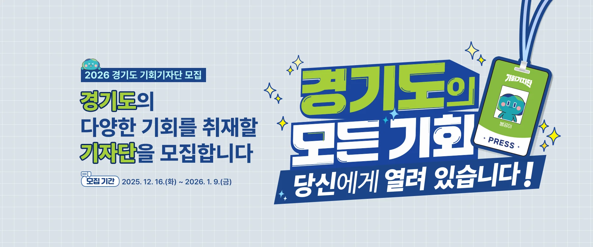 2026 경기도 기회기자단 모집

경기도의 다양한 기회를
취재할 기자단을 모집합니다

모집 기간 : 2025. 12. 16.(화) ~ 2026. 1. 9.(금)

경기도의 모든기회
당신에게 열려있습니다!
기회기자단
PRESS