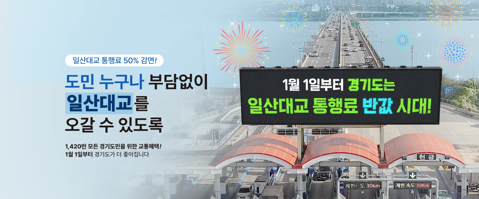 일산대교 통행료 50% 감면!

도민 누구나 부담없이
일산대교를 오갈 수 있도록

1,420만 모든 경기도민을 위한 교통혜택!
1월 1일부터 경기도가 더 좋아집니다
