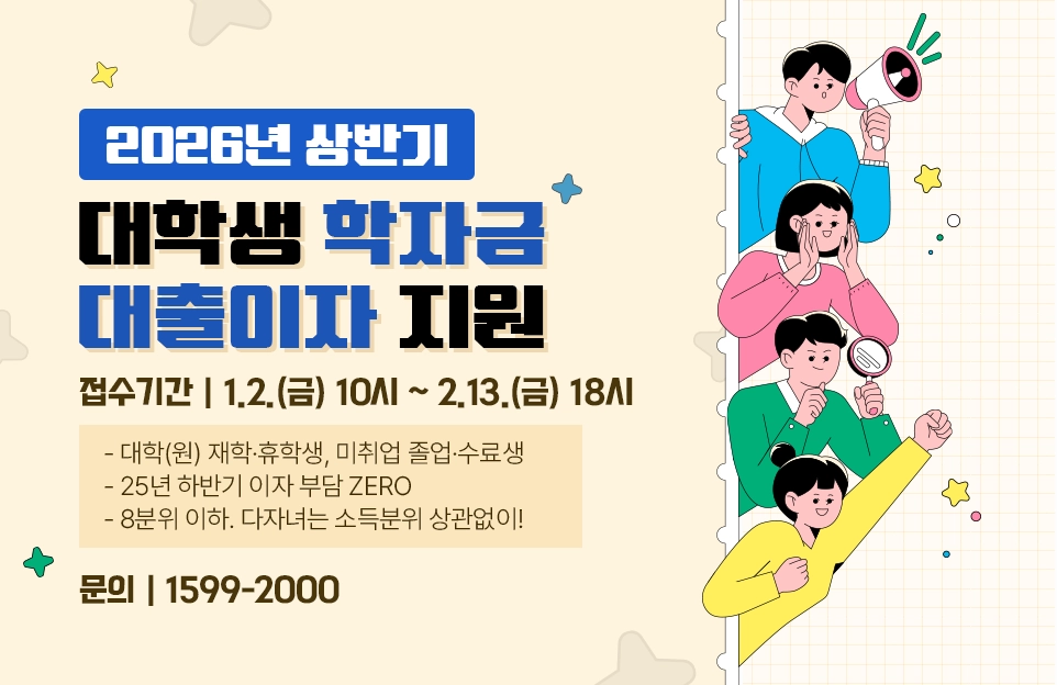 2026년 상반기
대학생 학자금
대출이자 지원

접수기간 | 1.2.(금) 10:00 ~ 2.13.(금) 18시

- 대학(원) 재학·휴학생, 미취업 졸업·수료생
- 25년 하반기 이자 부담 ZERO
- 8분위 이하. 다자녀는 소득분위 상관없이!

문의 | 1599-2000