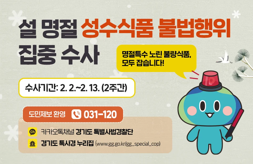 설 명절 성수식품 불법행위 집중수사

명절특수 노린 불량식품, 모두 잡습니다!

수사기간: 2. 2.~ 13. (2주간)

도민 제보 환영

전화 ) 031-120

카카오톡 채널) 경기도 특별사법경찰단

경기도 특사경 누리집 (www.gg.go.kr/gg_special_cop)