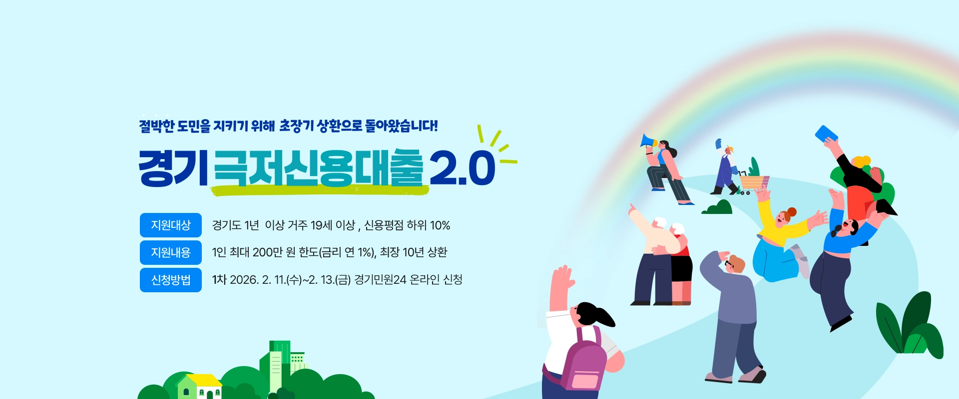 절박한 도민을 지키기 위해 초장기 상환으로 돌아왔습니다!

경기 극저신용대출 2.0

지원대상 : 경기도 1년 이상 거주 19세 이상, 신용평점 하위 10%

지원내용 : 1인 최대 200만 원 한도(금리 연 1%), 최장 10년 상환

신청방법 : 1차 2026. 2. 11.(수)~2. 13.(금) 경기민원24 온라인 신청