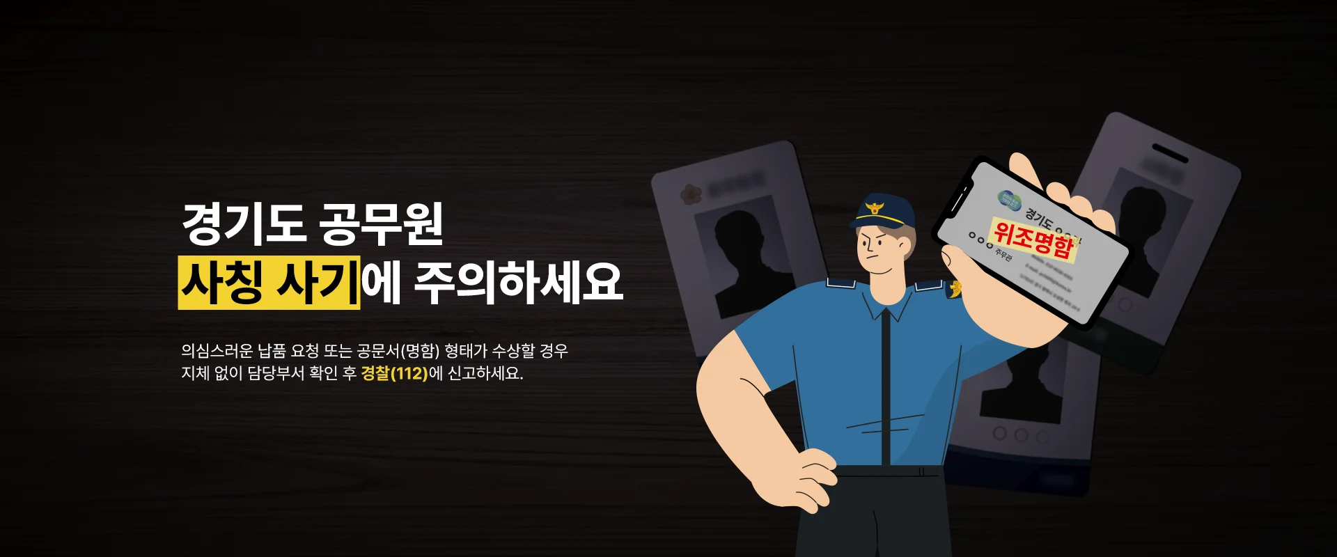 경기도 공무원
사칭 사기에 주의하세요

의심스러운 납품 요청 또는 공문서(명함) 형태가 수상할 경우
지체 없이 담당부서 확인 후 경찰(112)에 신고하세요.