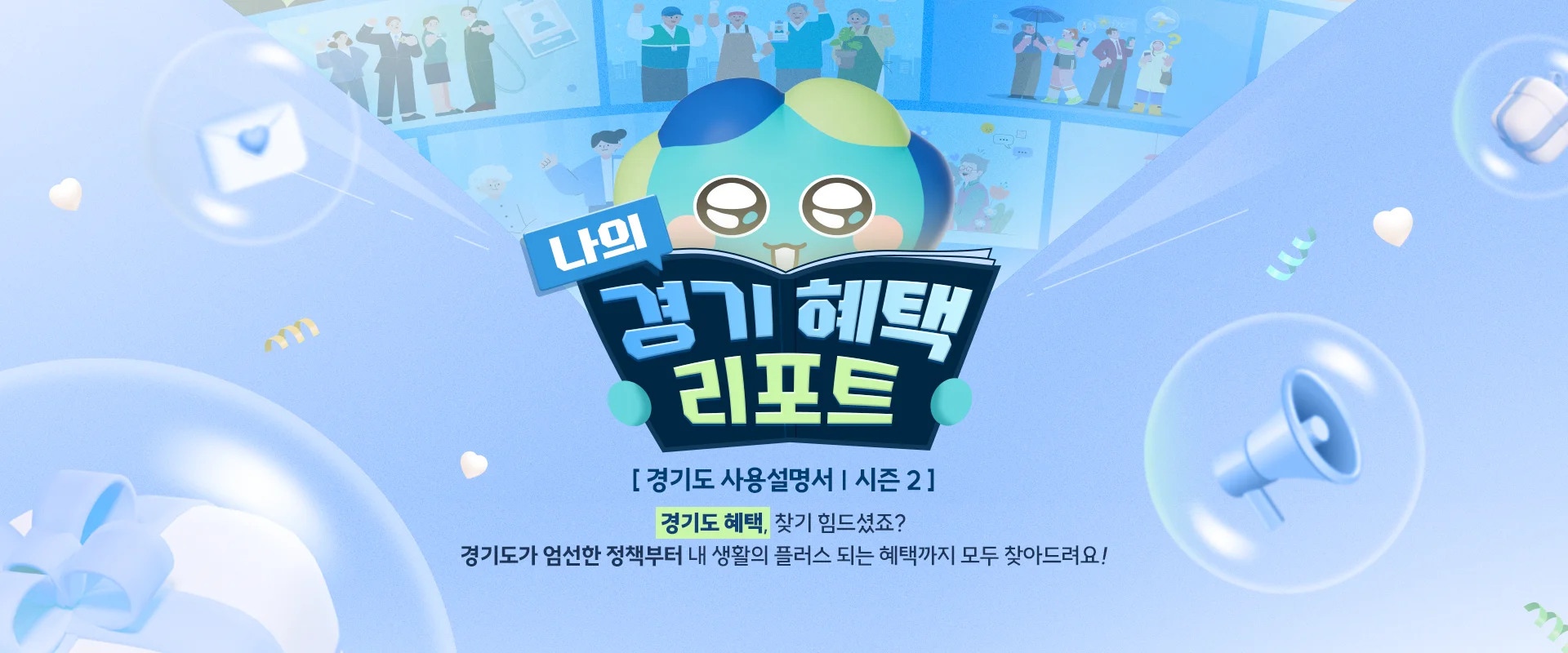 나의 경기 혜택 리포트

[ 경기도 사용설명서 | 시즌 2 ]

경기도 혜택, 찾기 힘드셨죠?
경기도가 엄선한 정책부터 내 생활의 플러스 되는 혜택까지
모두 찾아드려요!