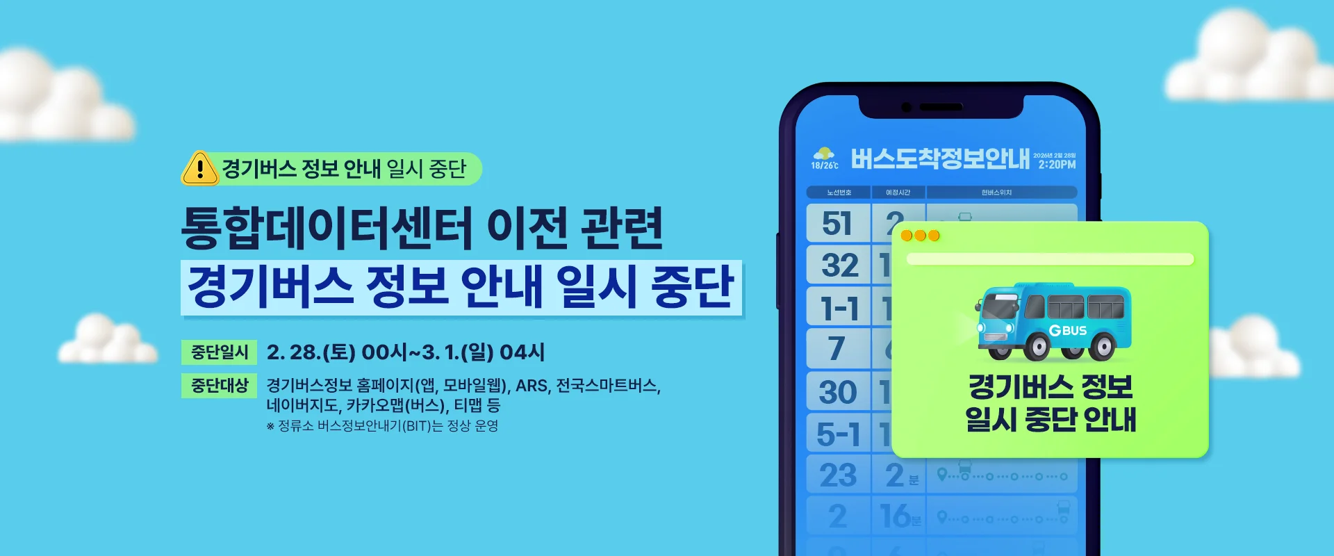 경기버스 정보 안내 일시 중단

통합데이터센터 이전 관련
경기버스 정보 안내 일시 중단

중단일시 | 2. 28.(토) 00시~3. 1.(일) 04시
중단대상 | 경기버스정보 홈페이지(앱, 모바일웹), ARS, 전국스마트버스,
네이버지도, 카카오맵(버스), 티맵 등
※ 정류소 버스정보안내기(BIT)는 정상 운영

(팝업이미지)
경기버스 정보
일시 중단 안내