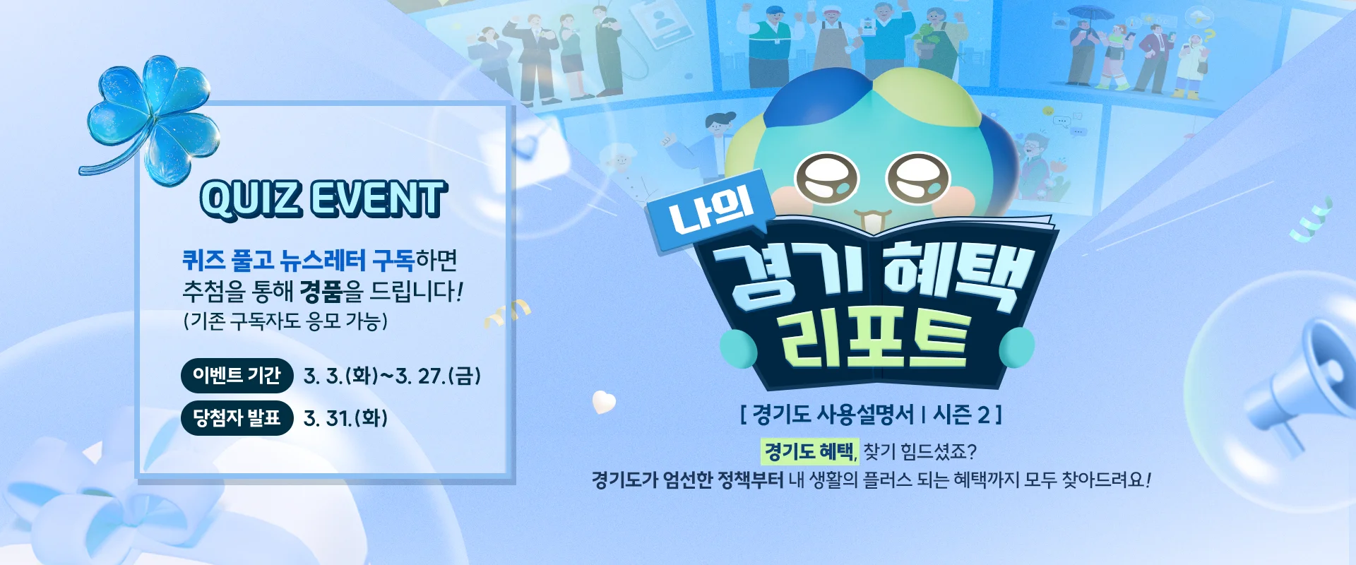 QUIZ EVENT

퀴즈 풀고 뉴스레터 구독하면 추첨을 통해 경품을 드립니다!
(기존 구독자도 응모 가능)

이벤트 기간 : 3. 3.(화)~3. 27.(금)
당첨자 발표 : 3. 31.(화)


나의 경기 헤택 리포트

[경기도 사용설명서 | 시즌 2]
경기도 혜택, 찾기 힘드셨죠?
경기도가 엄선한 정책부터 내 생활의 플러스 되는 혜택까지 모두 찾아드려요!