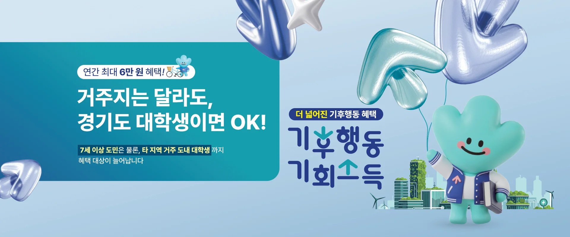 연간 최대 6만 원 혜택!

거주지는 달라도,
경기도 대학생이면 OK!

7세 이상 도민은 물론, 타 지역 거주 도내 대학생까지
혜택 대상이 늘어납니다

더 넓어진 기후행동 혜택
기후행동 기회소득