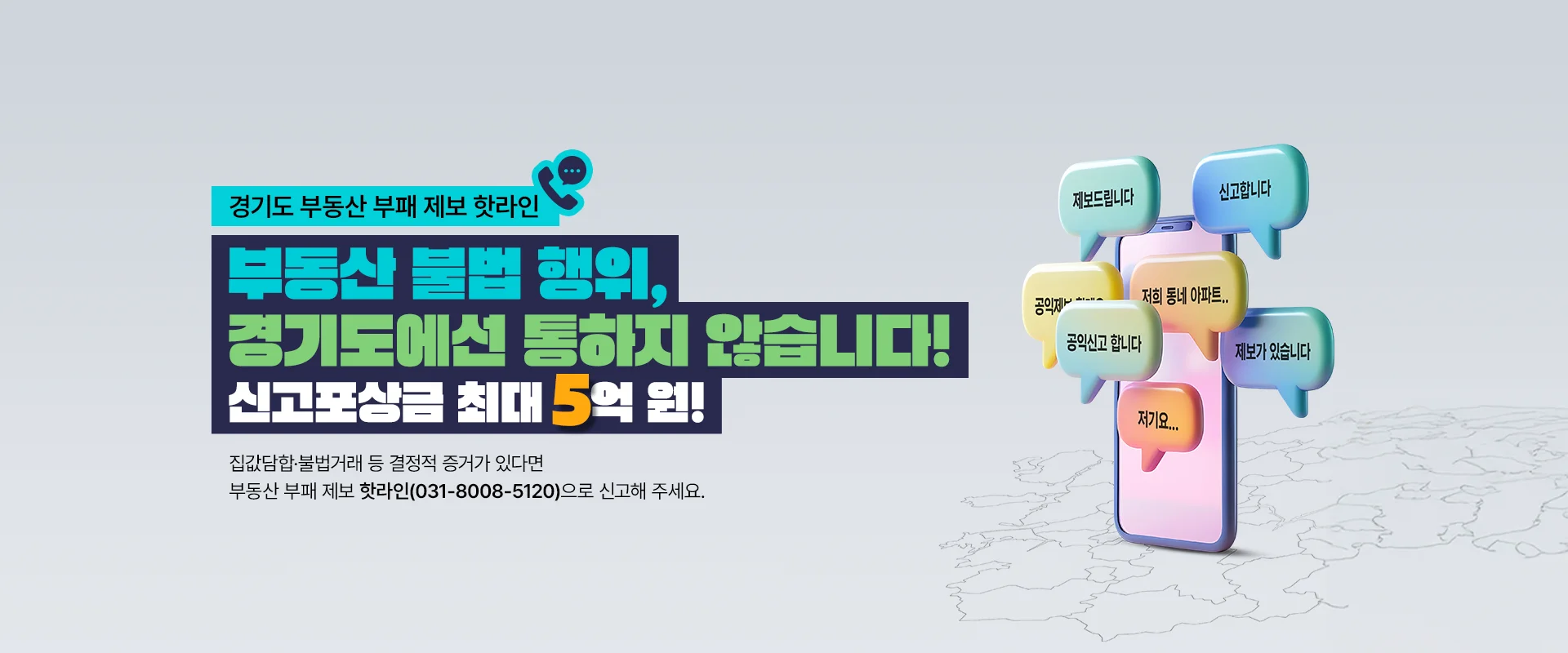 경기도 부동산 부패 제보 핫라인

부동산 불법 행위,
경기도에서 통하지 않습니다!
신고포상금 최대 5억 원!

집값담합·불법거래 등 결정적 증거가 있다면
부동산 부패 제보 핫라인(031-8008-5120)으로 신고해 주세요.