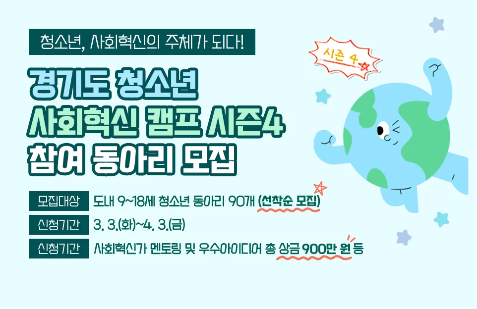 청소년, 사회혁신의 주체가 되다!

경기도 청소년 사회혁신 캠프 시즌4 참여 동아리 모집

모집대상 : 도내 9~18세 청소년 동아리 90개(선착순 모집)
신청기간 : 3. 3.(화)~4. 3.(금)
주요혜택 : 사회혁신가 멘토링 및 우수아이디어 총 상금 900만 원 등