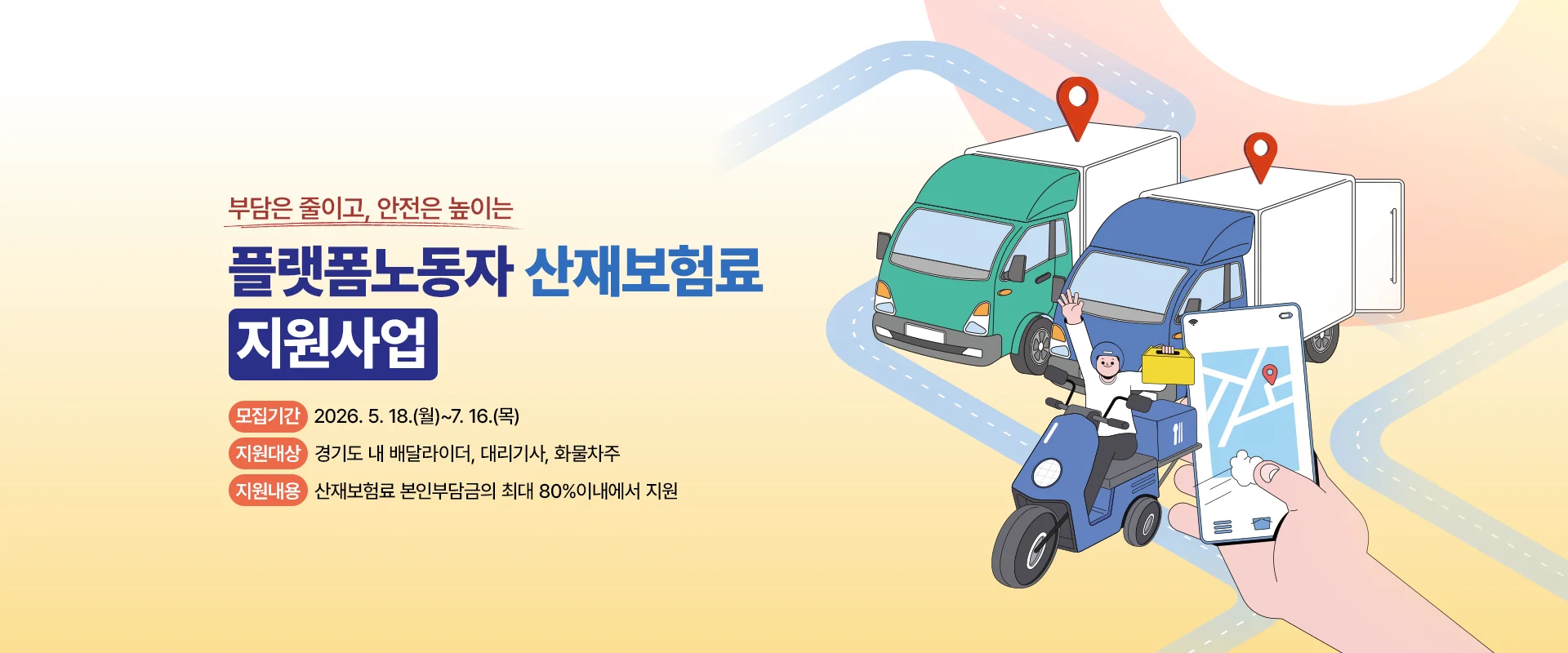 부담은 줄이고, 안전은 높이는
플랫폼노동자 산재보험료
지원사업

모집기간 | 2026. 5. 18.(월)~7. 16.(목)
지원대상 | 경기도 내 배달라이더, 대리기사, 화물차주
지원내용 | 산재보험료 본인 부담금의 최대 80%이내에서 지원