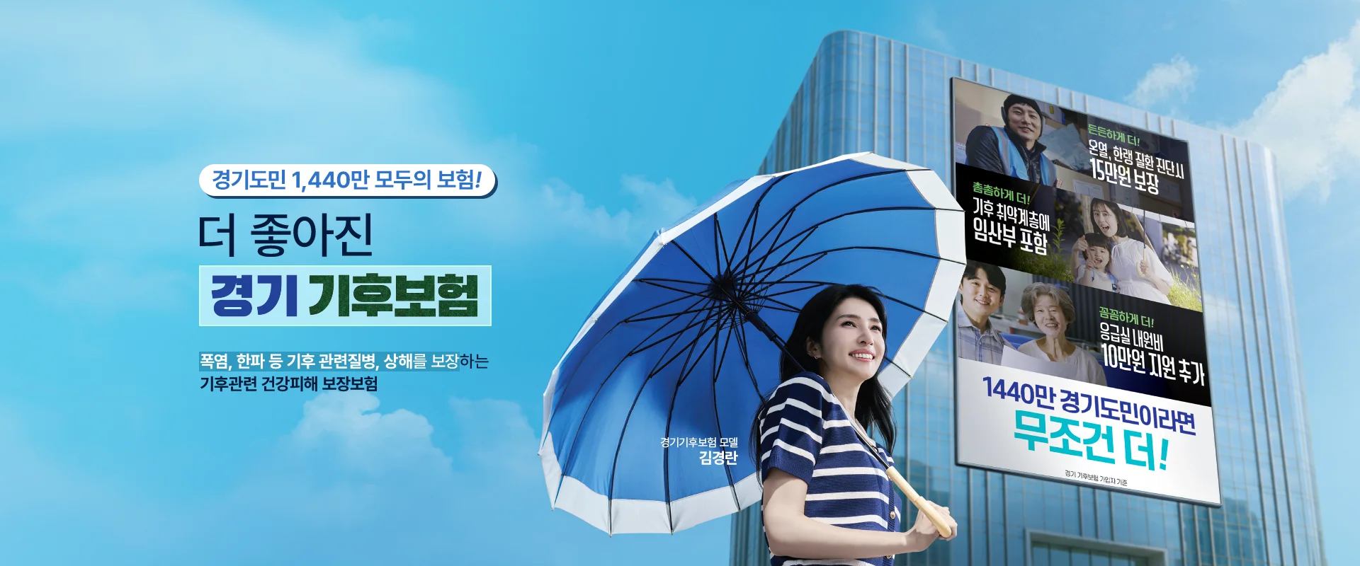 경기도민 1,440만 모두의 보험!

더 좋아진
경기 기후보험

폭염, 한파 등 기후 관련질병, 상해를 보장하는
기후관련 건강피해 보장보험


경기기후보험 모델
김경란

든든하게 더!
온열, 한랭 질환 진단시
15만원 보장

촘촘하게 더!
기후 취약계층에
임산부 포함

꼼꼼하게 더!
응급실 내원비
10만원 지원 추가

1440만 경기도민이라면
무조건 더!

경기 기후보험 가입자 기준