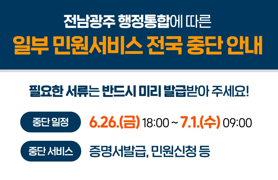 전남광주 행정통합에 따른
일부 민원서비스 전국 중단 안내

필요한 서류는 반드시 미리 발급받아 주세요!

중단 일정 : 6. 26.(금) 18:00 ~ 7. 1.(수) 09:00
중단 서비스 : 증명서발급, 민원신청 등