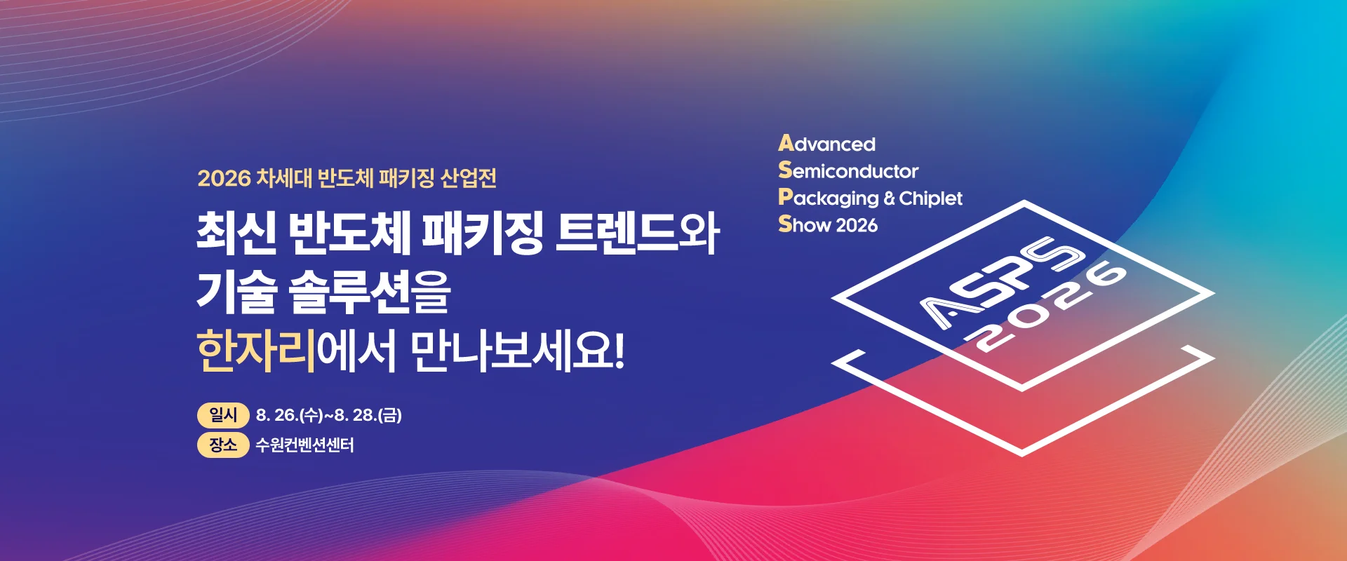 2026 차세대 반도체 패키징 산업전

최신 반도체 패키징 트렌드와
기술 솔루션을
한자리에서 만나보세요!

일시 : 8. 26.(수)~8. 28.(금)
장소 : 수원컨벤션센터


Advanced
Semiconductor
Packaging & Chiplet
Show 2026
ASPS 2026