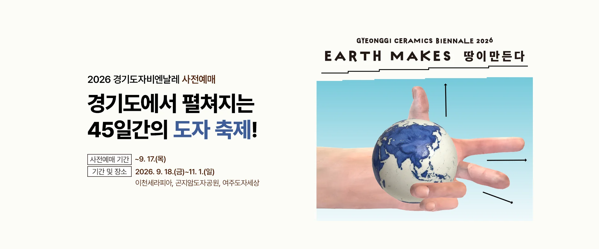 2026 경기도자비엔날레 사전예매

경기도에서 펼쳐지는
45일간의 도자 축제!

사전예매 기간 ~9. 17.(목)
기간 및 장소
2026. 9. 18.(금)~11. 1.(일)
이천세라피아, 곤지암도자공원, 여주도자세상

[2026 경기도자비엔날레 포스터 문구]
GYEONGGI CERAMICS BIENNALE 2026
EARTH MAKES 땅이만든다