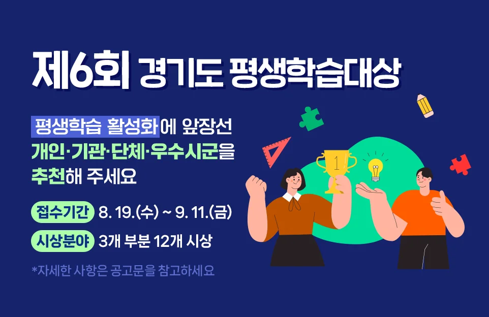 제6회 경기도 평생학습대상

평생학습 활성화에 앞장선
개인, 기관·단체, 우수 시·군을
추천해 주세요

접수기간 : 8. 19.(수)~9. 11.(금)
시상분야 : 3개 부분 12개 시상

※ 자세한 사항은 공고문을 참고하세