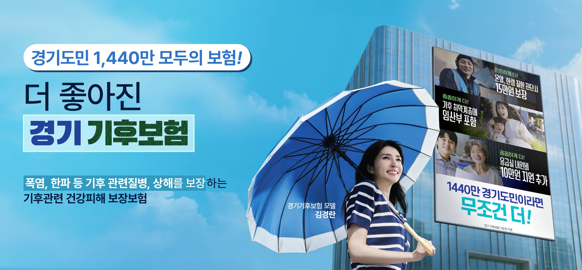 2026년, 더 좋아진
경기 기후보험

경기도민이라면
무조건 자동가입

폭염, 한파 등 기후 관련질병, 상해를 보장하는
기후관련 건강피해 보장보험


경기기후보험 모델
김경란

든든하게 더!
온열, 한랭 질환 진단시
15만원 보장

촘촘하게 더!
기후 취약계층에
임산부 포함

꼼꼼하게 더!
응급실 내원비
10만원 지원 추가

1440만 경기도민이라면
무조건 더!

경기 기후보험 가입자 기준