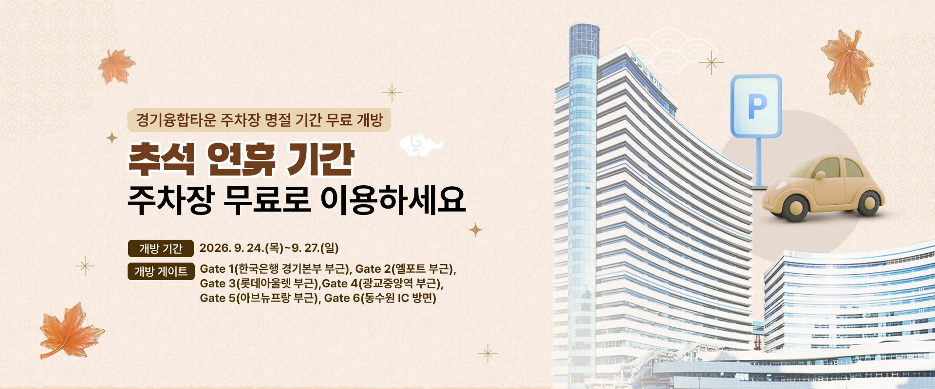 경기융합타운 주차장 명절 기간 무료 개방
추석 연휴 기간 주차장 무료로 이용하세요

개방 기간 : 2026. 9. 24.(목)~9. 27.(일)
개방 게이트 : Gate 1(한국은행 경기본부 부근), Gate 2(엘포트 부근), Gate 3(롯데아울렛 부근), Gate 4(광교중앙역 부근), Gate 5(아브뉴프랑 부근), Gate 6(동수원 IC 방면)