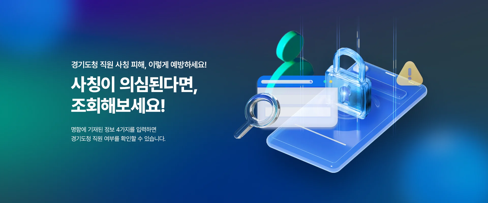 경기도청 직원 사칭 피해, 이렇게 예방하세요!
사칭이 의심된다면, 조회해보세요!
명함에 기재된 정보 4가지를 입력하면
경기도청 직원 여부를 확인할 수 있습니다.