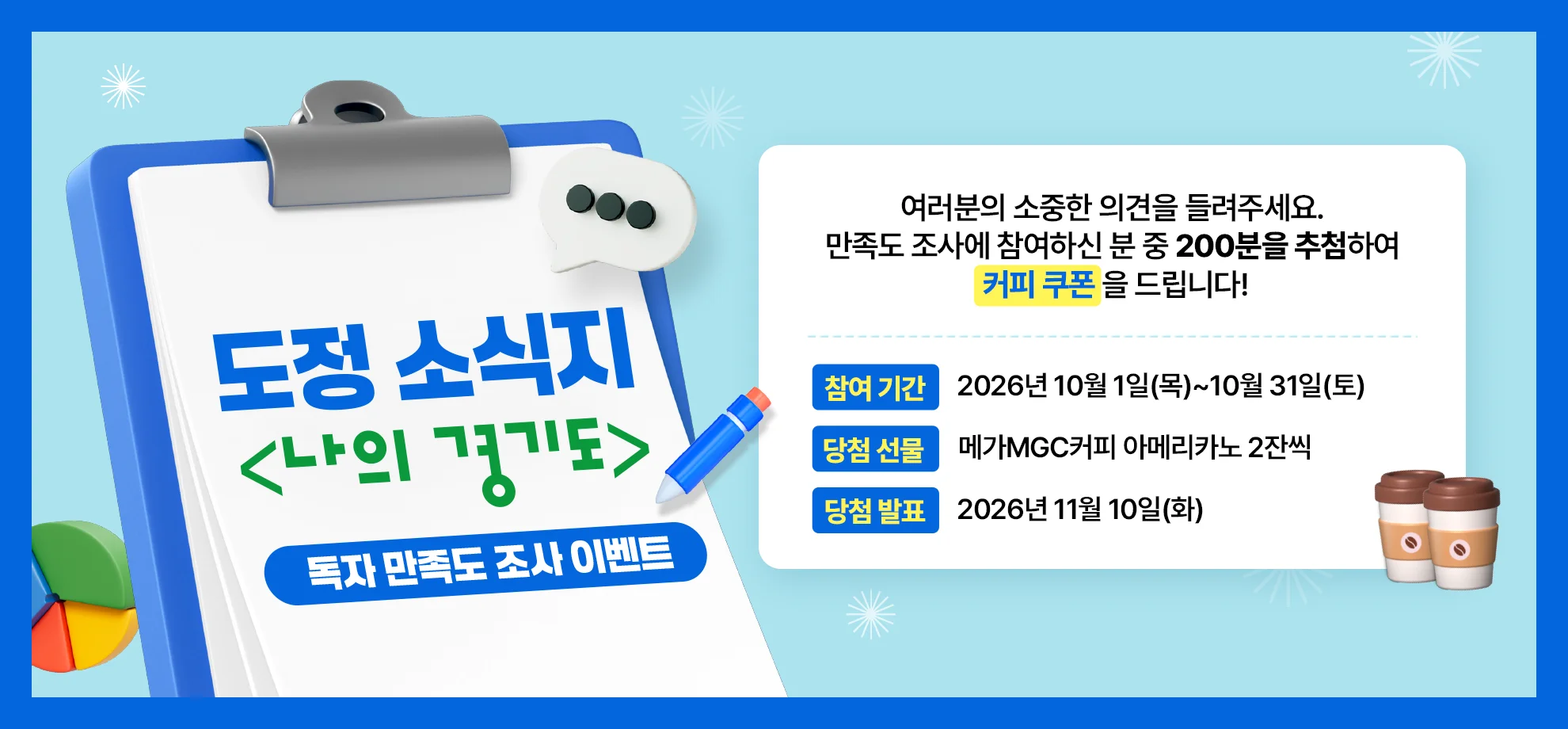 도정 소식지
<나의 경기도>
독자 만족도 조사 이벤트

여러분의 소중한 의견을 들려주세요.
만족도 조사에 참여하신 분 중 200분을 추첨하여
커피 쿠폰을 드립니다!

참여 기간 | 2026년 10월 1일(목)~10월 31일(토)
당첨 선물 | 메가MGC커피 아메리카노 2잔씩
당첨 발표 | 2026년 11월 10일(화)