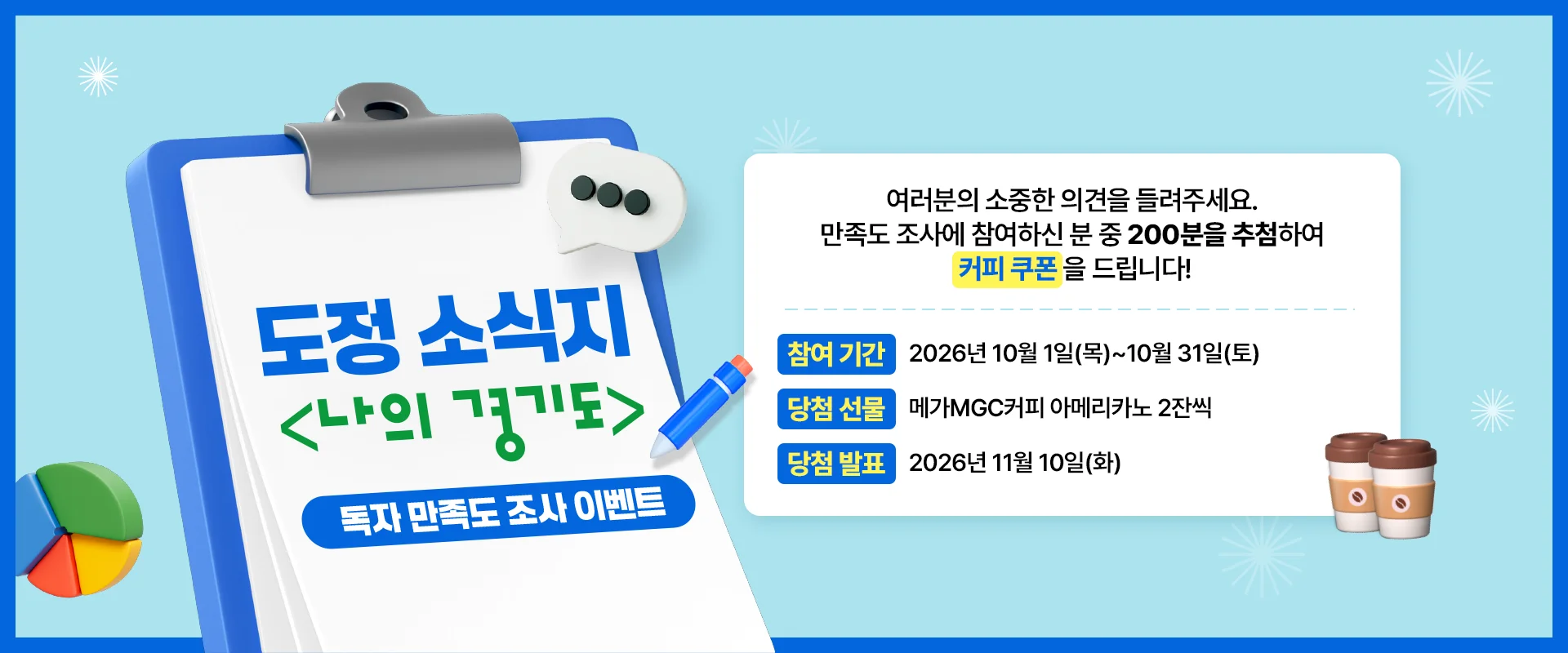 도정 소식지
<나의 경기도>
독자 만족도 조사 이벤트

여러분의 소중한 의견을 들려주세요.
만족도 조사에 참여하신 분 중 200분을 추첨하여
커피 쿠폰을 드립니다!

참여 기간 | 2026년 10월 1일(목)~10월 31일(토)
당첨 선물 | 메가MGC커피 아메리카노 2잔씩
당첨 발표 | 2026년 11월 10일(화)