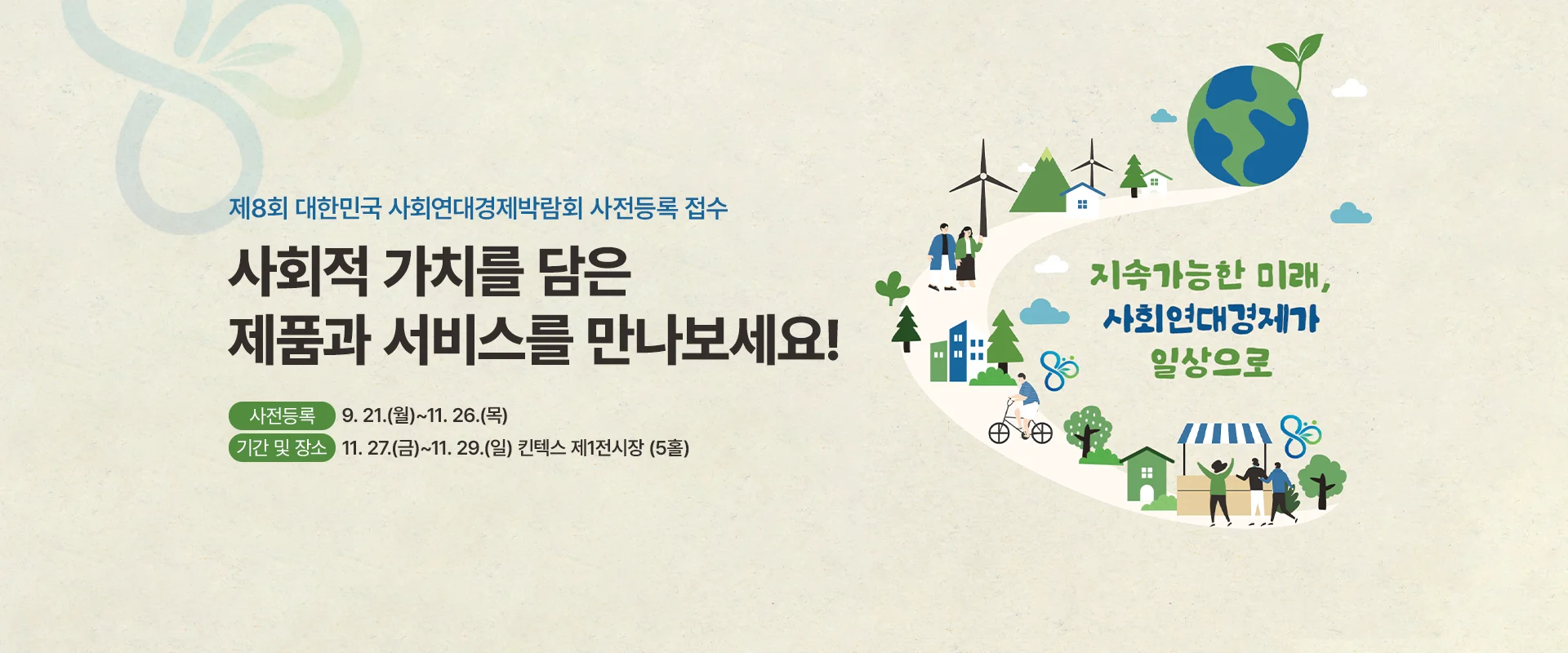 제8회 대한민국 사회연대경제박람회 사전등록 접수

사회적 가치를 담은
제품과 서비스를 만나보세요!

사전등록 : 9. 21.(월)~11. 26.(목)

기간 및 장소 : 11. 27.(금)~11. 29.(일) 킨텍스 제1전시장 (5홀)