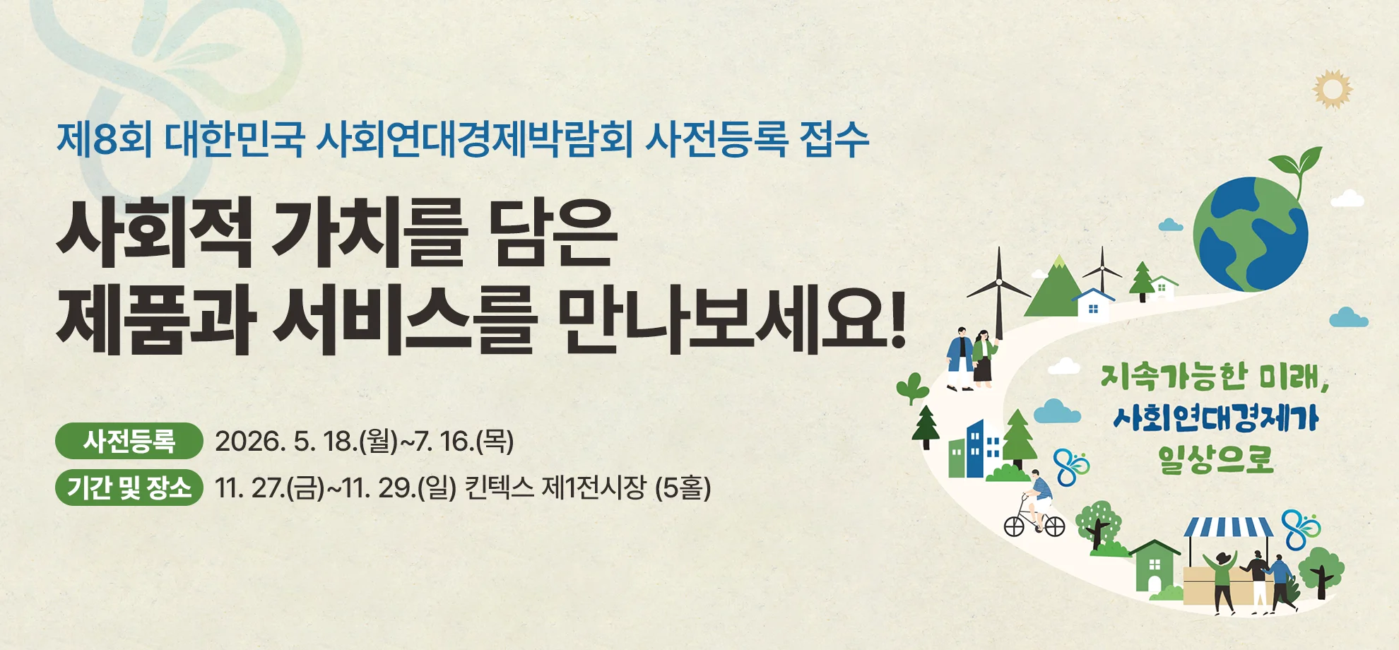 제8회 대한민국 사회연대경제박람회 사전등록 접수

사회적 가치를 담은
제품과 서비스를 만나보세요!

사전등록 : 9. 21.(월)~11. 26.(목)
기간 및 장소 : 11. 27.(금)~11. 29.(일) 킨텍스 제1전시장 (5홀)
