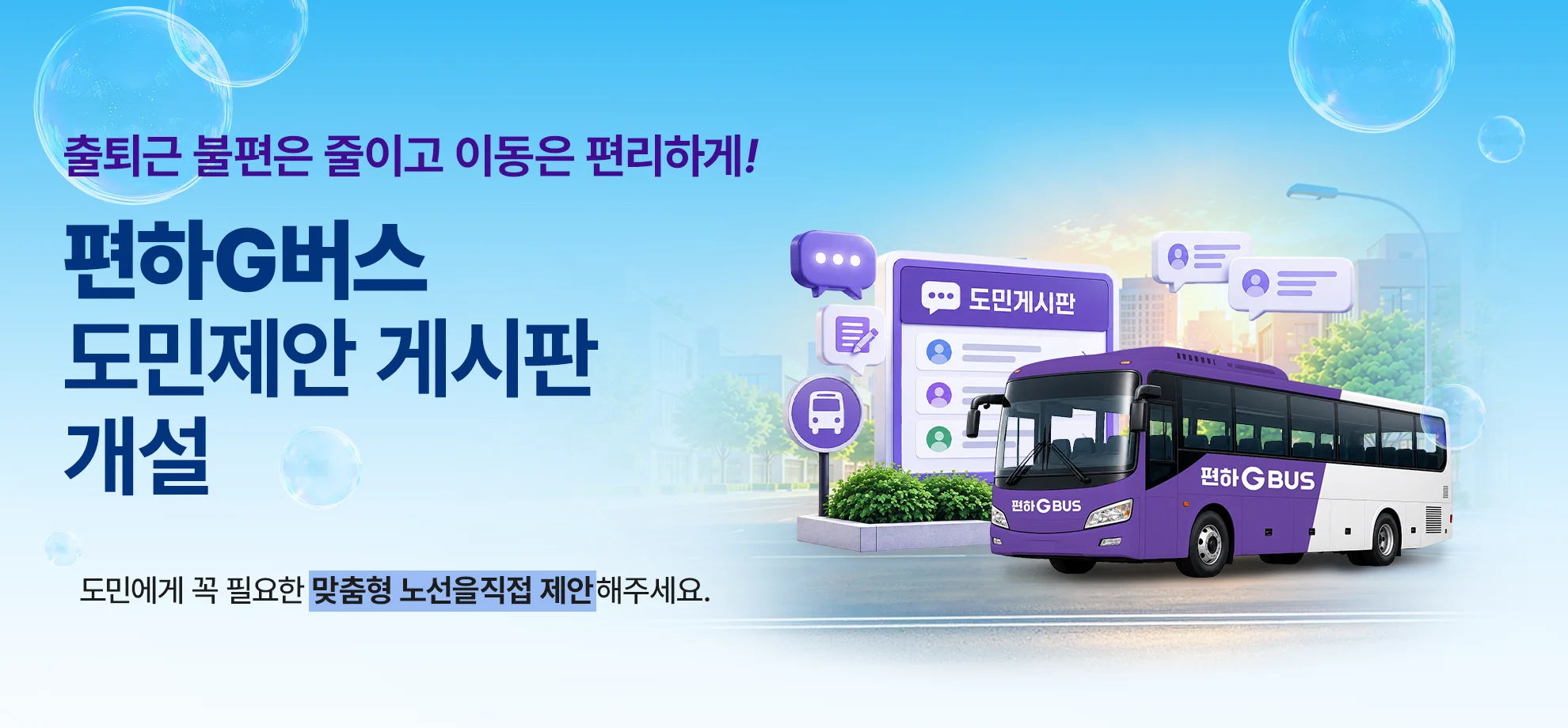출퇴근 불편은 줄이고 이동은 편리하게!

편하G버스
도민제안 게시판 개설

도민에게 꼭 필요한 맞춤형 노선을 직접 제안해 주세요.