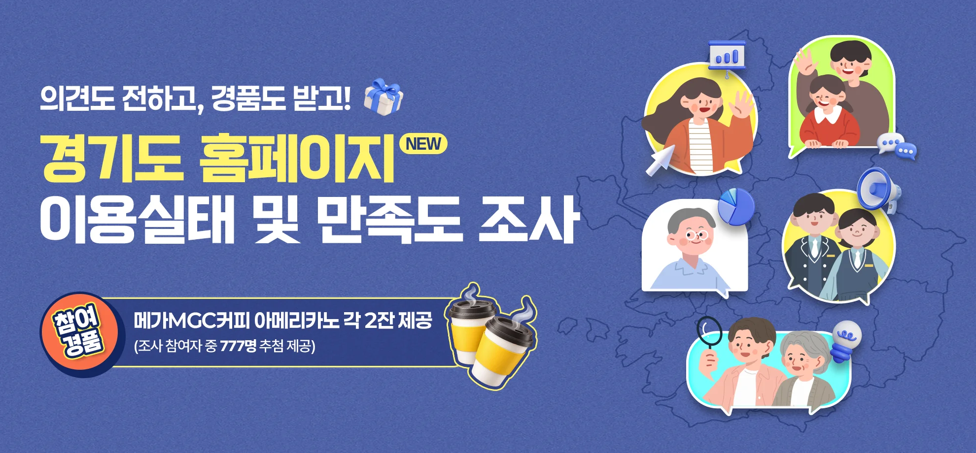 의견도 전하고, 경품도 받고!

새로운(new) 경기도 홈페이지
이용실태 및 만족도 조사

참여 경품 : 메가MGC커피 아메리카노 각 2잔
(조사 참여자 중 777명 추첨 제공)