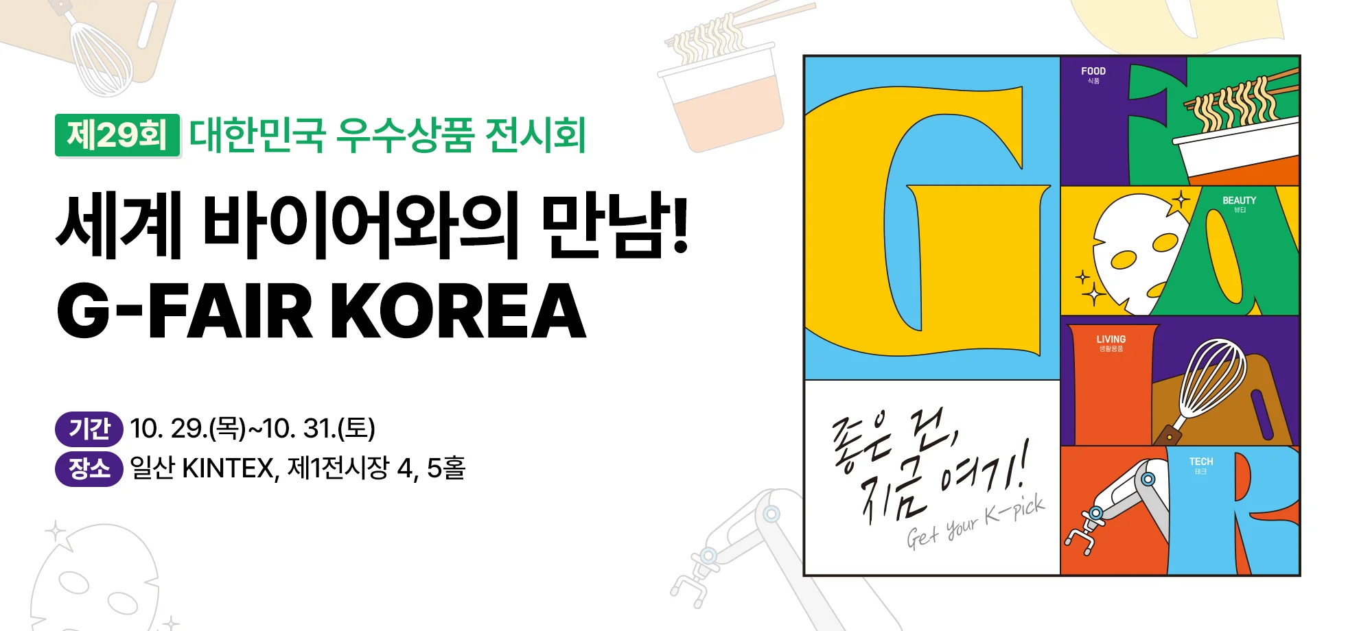 제29회 대한민국 우수상품 전시회

세계 바이어와의 만남!
G-FAIR KOREA

기간 : 10. 29.(목)~10. 31.(토)
장소 : 일산 KINTEX, 제1전시장 4, 5홀

[이미지 영역]
좋은 건, 지금 여기!
Get your K-pick

FOOD 식품

BEAUTY 뷰티

LIVING 생활용품

TECH 테크