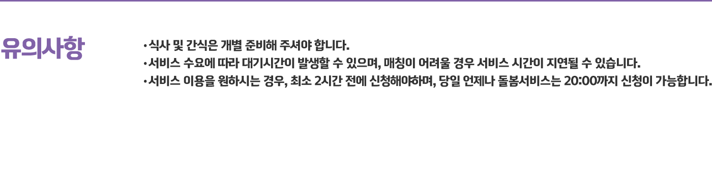 유의사항 - 식사 및 간식은 개별 준비해 주셔야 합니다. 서비스 수요에 따라 대기시간이 발생할 수 있으며, 매칭이 어려울 경우 서비스 시간이 지연될 수 있습니다. 서비스 이용을 원하시는 경우, 최소 2시간 전에 신청해야하며, 당일 언제나 돌봄서비스는 20:00까지 신청이 가능합니다. 온라인 등록방법. 1. 플랫폼 회원가입 2. 온라인 사전아동등록 신청 3. 비대면 미 인증시 가족관계확인 서류 첨부(별도안내). 오프라인 등록방법. 1. 2025년 언제나돌봄서비스 이용 사전등록 신청서 2. 언제나돌봄서비스 제공신청 및 개인정보수집 및 이용 동의서 3. 언제나돌봄서비스 이용동의서 가족관계확인서류 (주민등록증, 가족관계증명서류 등) * 사전 문의 후, 해당 시군 다함께돌봄센터 및 지역아동센터에서 비치된 신청서류를 작성하여 제출하실 수 있습니다. 