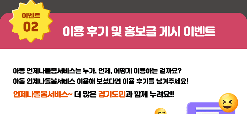 이용후기 및 홍보글 게시 이벤트. 아동 언제나돌봄서비스는 누가, 언제, 어떻게 이용하는 걸까요? 아동 언제나돌봄서비스 이용해 보셨다면 이용 후기를 남겨주세요! 언제나돌봄서비스~ 더 많은 경기도민과 함께 누려요!! 참여기간: 2025.10.27.(월) ~ 11.23.(일), 참여방법: 본 이벤트 페이지의 응모하기 버튼 클릭하여 URL과 캡쳐 화면 첨부하면 응모 완료, 상품지급: 참여 회원 중 심사를 통해 최우수 10명에게, 우수 50명에게 5만원 상당 모바일 쿠폰 참가자 중 100명 무작위 추첨하여 1만원 상당 모바일 쿠폰 지급
