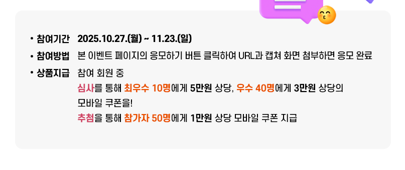 이용후기 및 홍보글 게시 이벤트. 아동 언제나돌봄서비스는 누가, 언제, 어떻게 이용하는 걸까요? 아동 언제나돌봄서비스 이용해 보셨다면 이용 후기를 남겨주세요! 언제나돌봄서비스~ 더 많은 경기도민과 함께 누려요!! 참여기간: 2025.10.27.(월) ~ 11.23.(일), 참여방법: 본 이벤트 페이지의 응모하기 버튼 클릭하여 URL과 캡쳐 화면 첨부하면 응모 완료, 상품지급: 참여 회원 중 심사를 통해 최우수 10명에게, 우수 50명에게 5만원 상당 모바일 쿠폰 참가자 중 100명 무작위 추첨하여 1만원 상당 모바일 쿠폰 지급