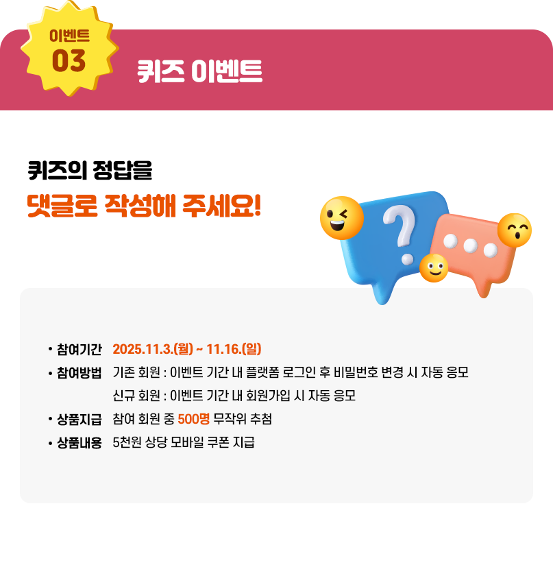 퀴즈 이벤트. 퀴즤의 정답을 댓글로 작성해주세요! 참여기간: 2025.11.3.(월) ~ 11.16.(일), 참여방법: 기존 회원 : 이벤트 기간 내 플랫폼 로그인 후 비밀번호 변경 시 자동 응모, 신규 회원 : 이벤트 기간 내 회원가입 시 자동 응모, 상품지급: 참여 회원 중 600명 무작위 추첨, 상품내용: 5천원 상당 모바일 쿠폰 지급ㅅ