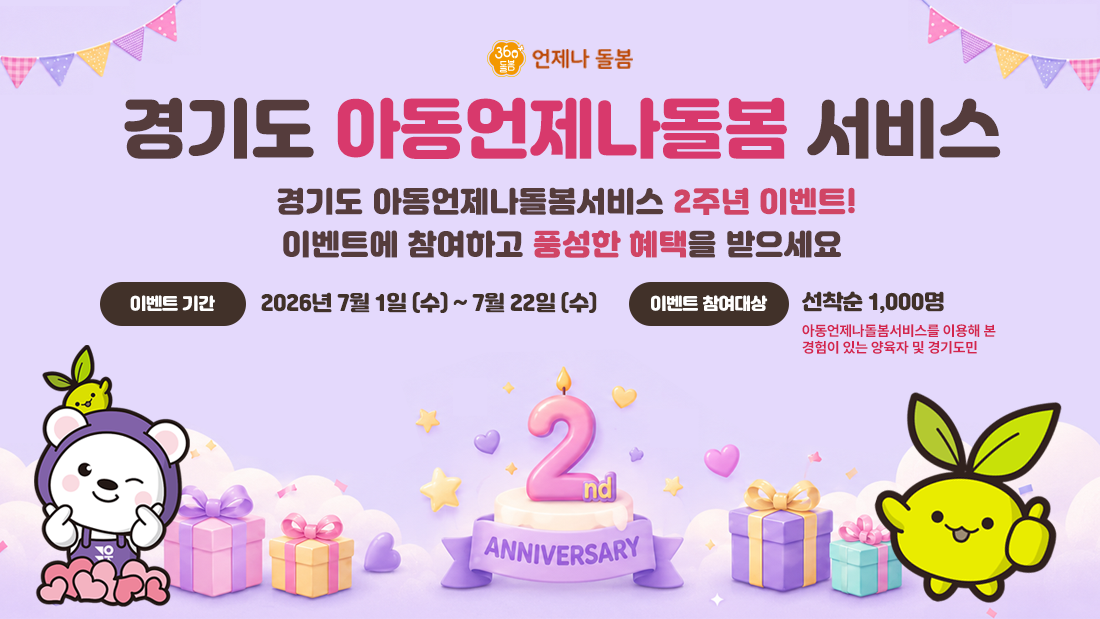 360돌봄 언제나돌봄 | 경기도 아동언제나돌봄 서비스 | 경기도 아동언제나돌봄서비스 2주년 이벤트! 이벤트에 참여하고 풍성한 혜택을 받으세요 | 이벤트 기간 : 2026년 7월 1일(수) ~ 7월 22일(수) | 이벤트 참여대상 : 선착순 1,000명 아동언제나돌봄서비스를 이용해 본 경험이 있는 양육자 및 경기도민