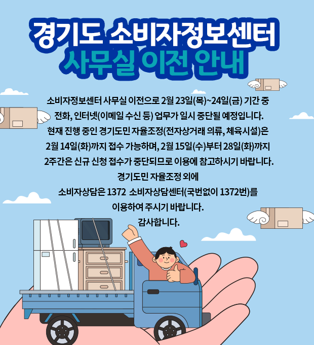 경기도 소비자정보센터 이전 안내 팝업 / 소비자정보센터 사무실 이전으로 2월 23일(목)~24일(금) 기간 중 전화, 인터넷(이메일 수신 등) 업무가 일시 중단될 예정입니다.
현재 진행 중인 경기도민 자율조정(전자상거래 의류, 체육시설)은 2월 14일(수)까지 접수 가능하며, 2월 15일(수)부터 28일(화)까지 2주간은 신규 신청 접수가 중단되므로 이용에 참고하시기 바랍니다.
경기도민 자율조정 외에 소비자상담은 1372소비자상담센터(국번없이 1372번)를 이용하여 주시기 바랍니다. 감사합니다.