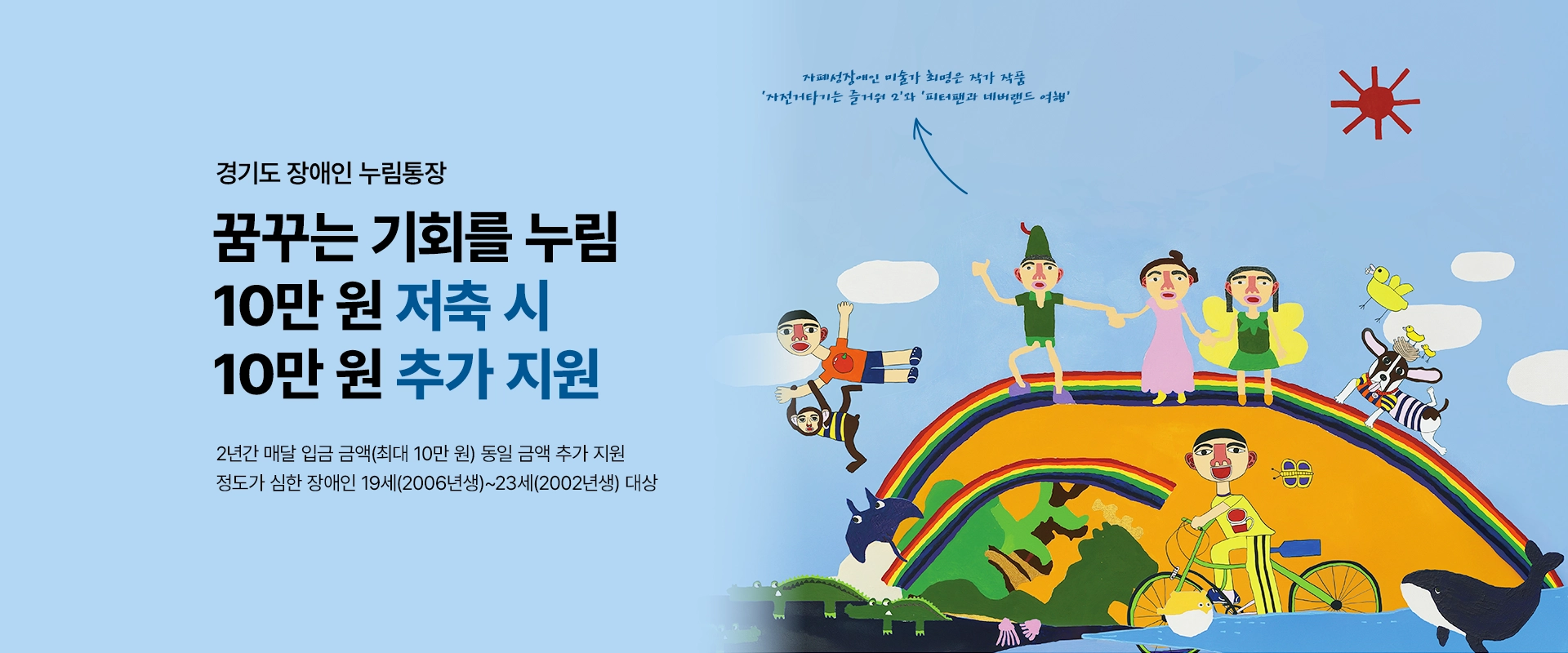 경기도 장애인 누림통장

꿈꾸는 기회를 누림
10만 원 저축 시 10만 원 추가 지원

2년간 매달 입금 금액(최대 10만 원) 동일 금액 추가 지원
정도가 심한 장애인 19세(2006년생)~23세(2002년생) 대상