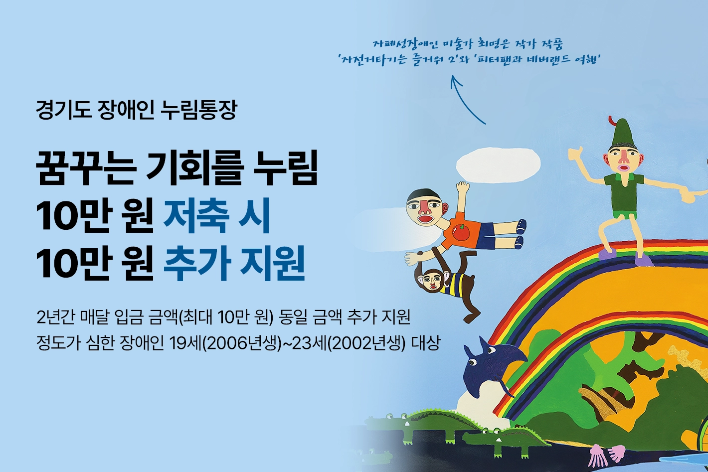 경기도 장애인 누림통장

꿈꾸는 기회를 누림
10만 원 저축 시 10만 원 추가 지원

2년간 매달 입금 금액(최대 10만 원) 동일 금액 추가 지원
정도가 심한 장애인 19세(2006년생)~23세(2002년생) 대상