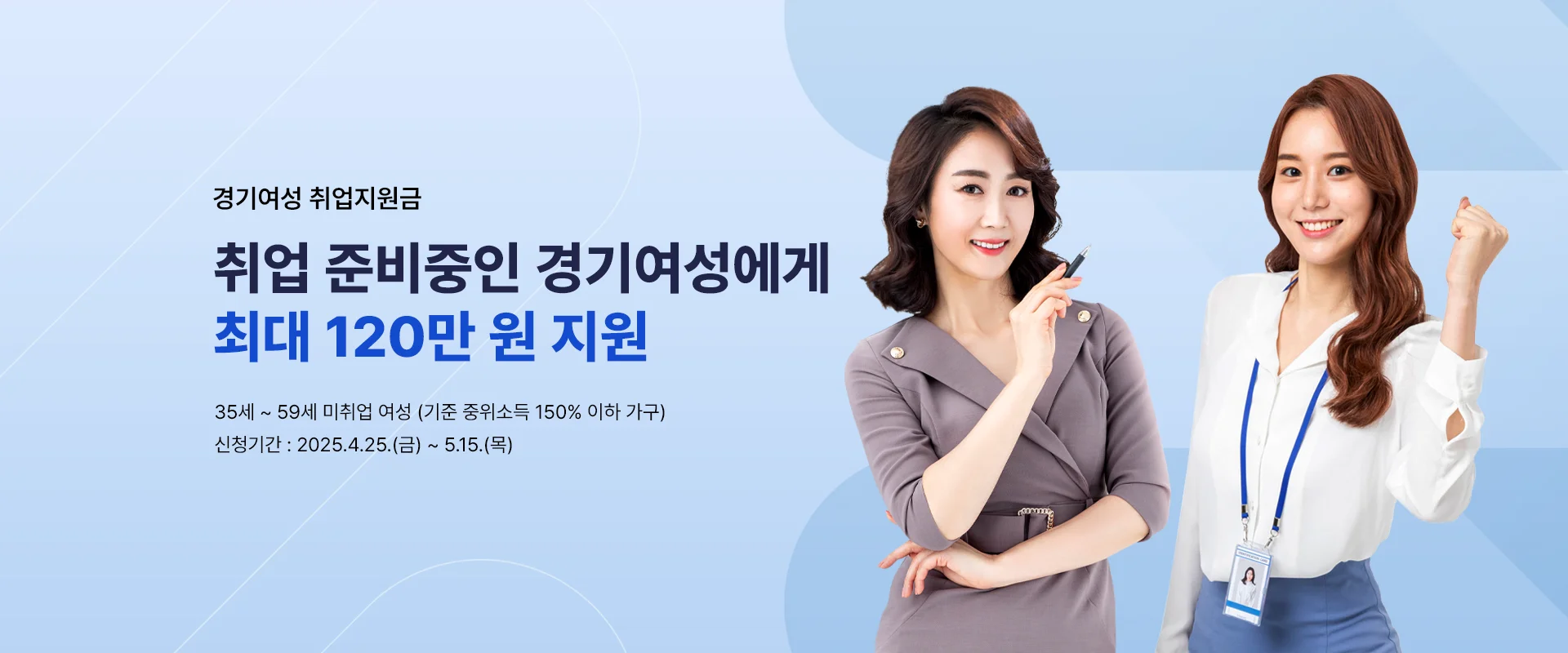 경기여성 취업지원금
취업 준비중인 경기여성에게
최대 120만 원 지원
35세 ~ 59세 미취업 여성 (기준 중위소득 150% 이하 가구)
신청기간 : 2025.4.25.(금) ~ 5.15.(목)